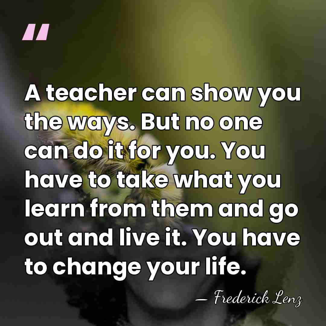 A teacher can show you the ways. But no one can do&hellip; - Frederick Lenz
