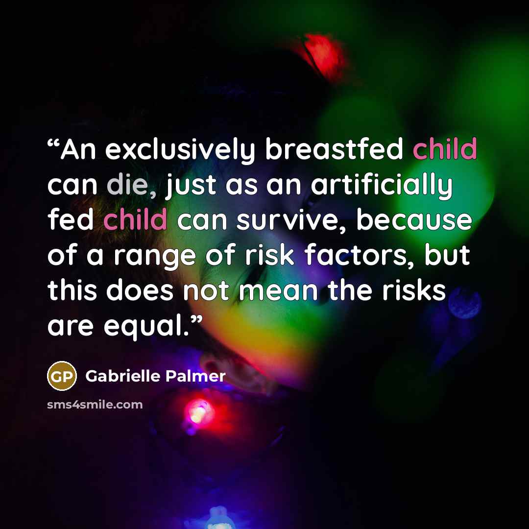 “An exclusively breastfed child can die, just as an artificially fed child can survive, because of a range of risk factors, but this does not mean the risks are equal.” quote by Gabrielle Palmer