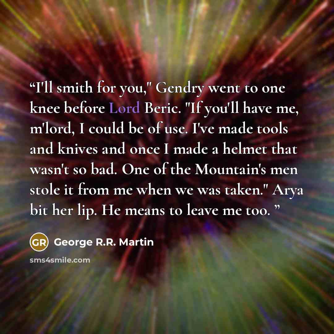 “I'll smith for you," Gendry went to one knee before Lord Beric. "If you'll have me, m'lord, I could be of use. I've made tools and knives and once I made a helmet that wasn't so bad. One of the Mountain's men stole it from me when we was taken." Arya bit her lip. He means to leave me too.” quote by George R.R. Martin