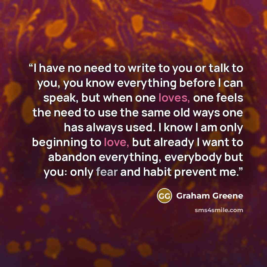 “I have no need to write to you or talk to you, you know everything before I can speak, but when one loves, one feels the need to use the same old ways one has always used. I know I am only beginning to love, but already I want to abandon everything, everybody but you: only fear and habit prevent me.” quote by Graham Greene