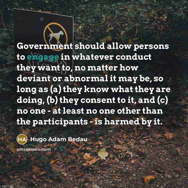 “Government should allow persons to engage in whatever conduct they want to, no matter how deviant or abnormal it may be, so long as (a) they know what they are doing, (b) they consent to it, and (c) no one - at least no one other than the participants - is harmed by it.” quote by Hugo Adam Bedau