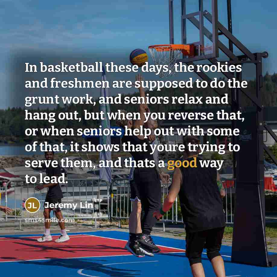 “In basketball these days, the rookies and freshmen are supposed to do the grunt work, and seniors relax and hang out, but when you reverse that, or when seniors help out with some of that, it shows that youre trying to serve them, and thats a good way to lead.” quote by Jeremy Lin