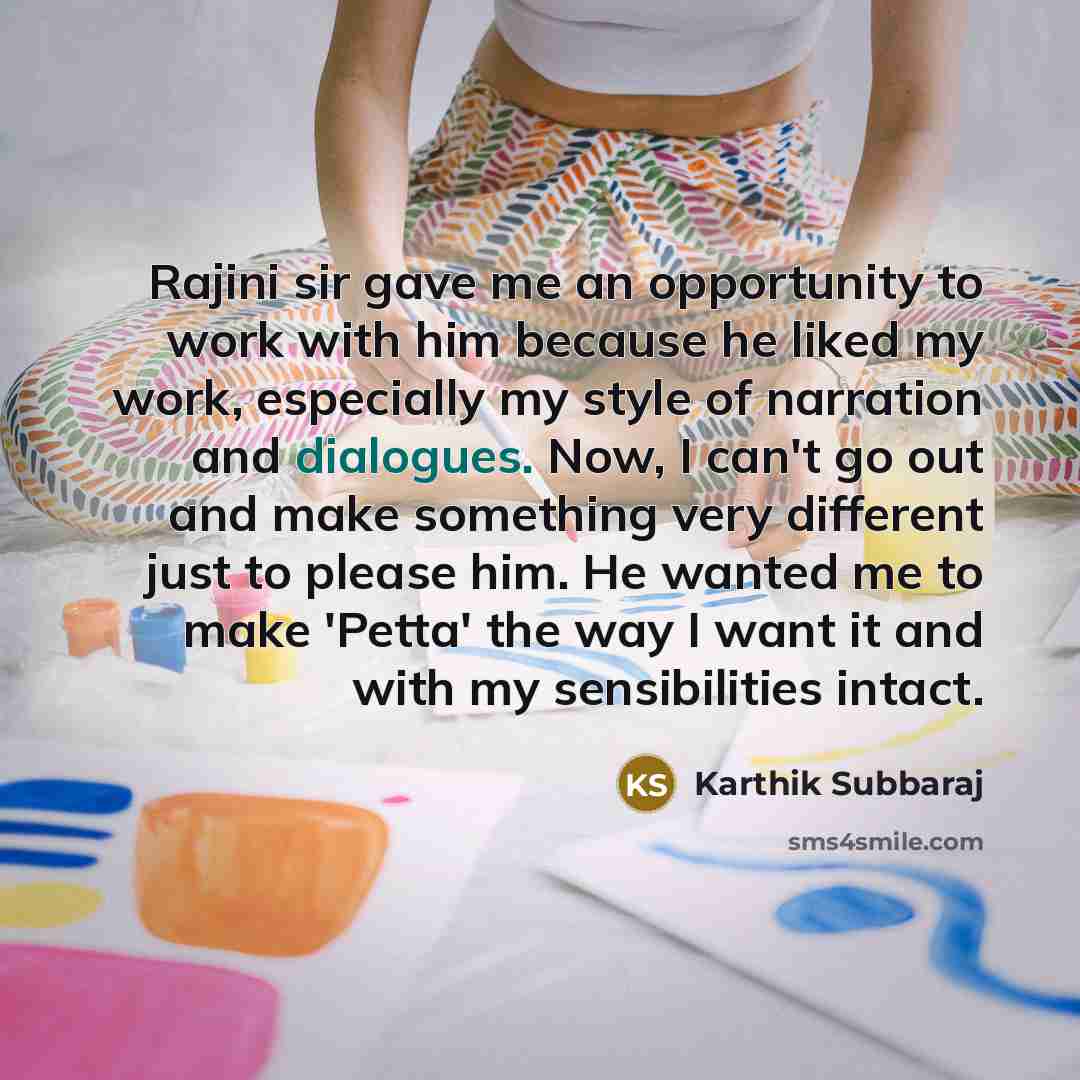 “Rajini sir gave me an opportunity to work with him because he liked my work, especially my style of narration and dialogues. Now, I can't go out and make something very different just to please him. He wanted me to make 'Petta' the way I want it and with my sensibilities intact.” quote by Karthik Subbaraj