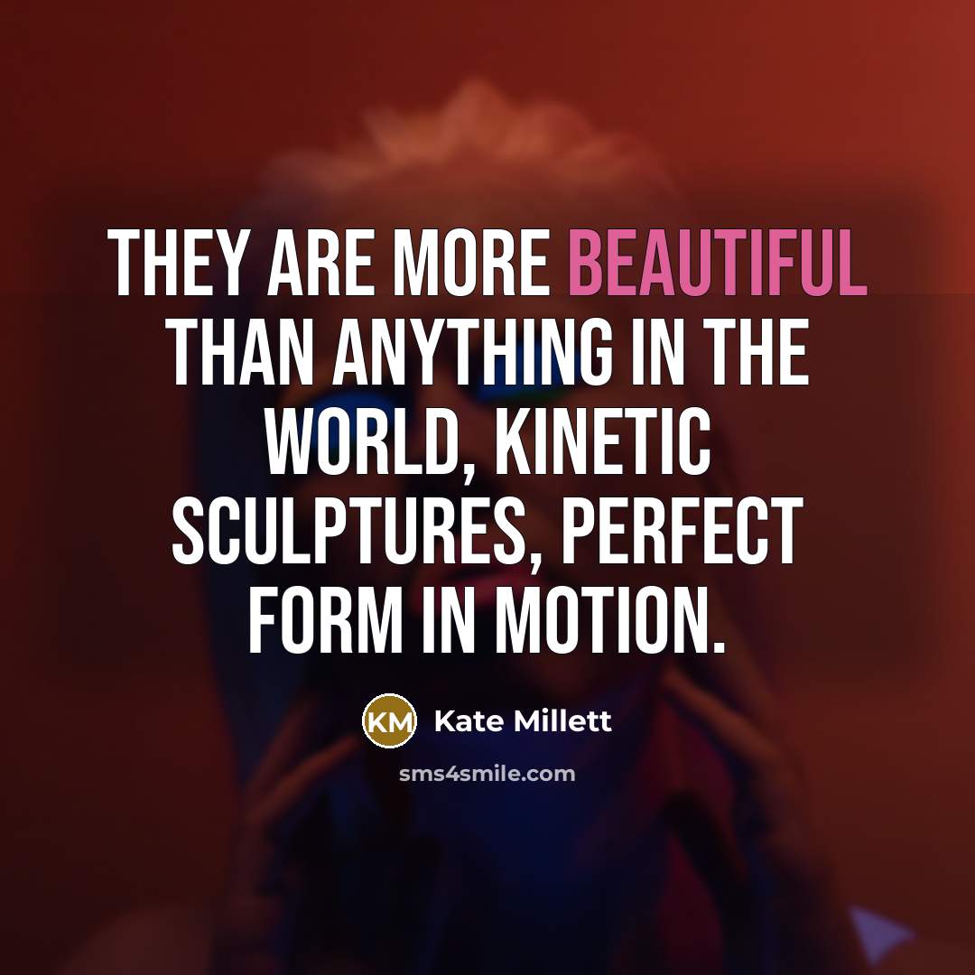 “They are more beautiful than anything in the world, kinetic sculptures, perfect form in motion.” quote by Kate Millett