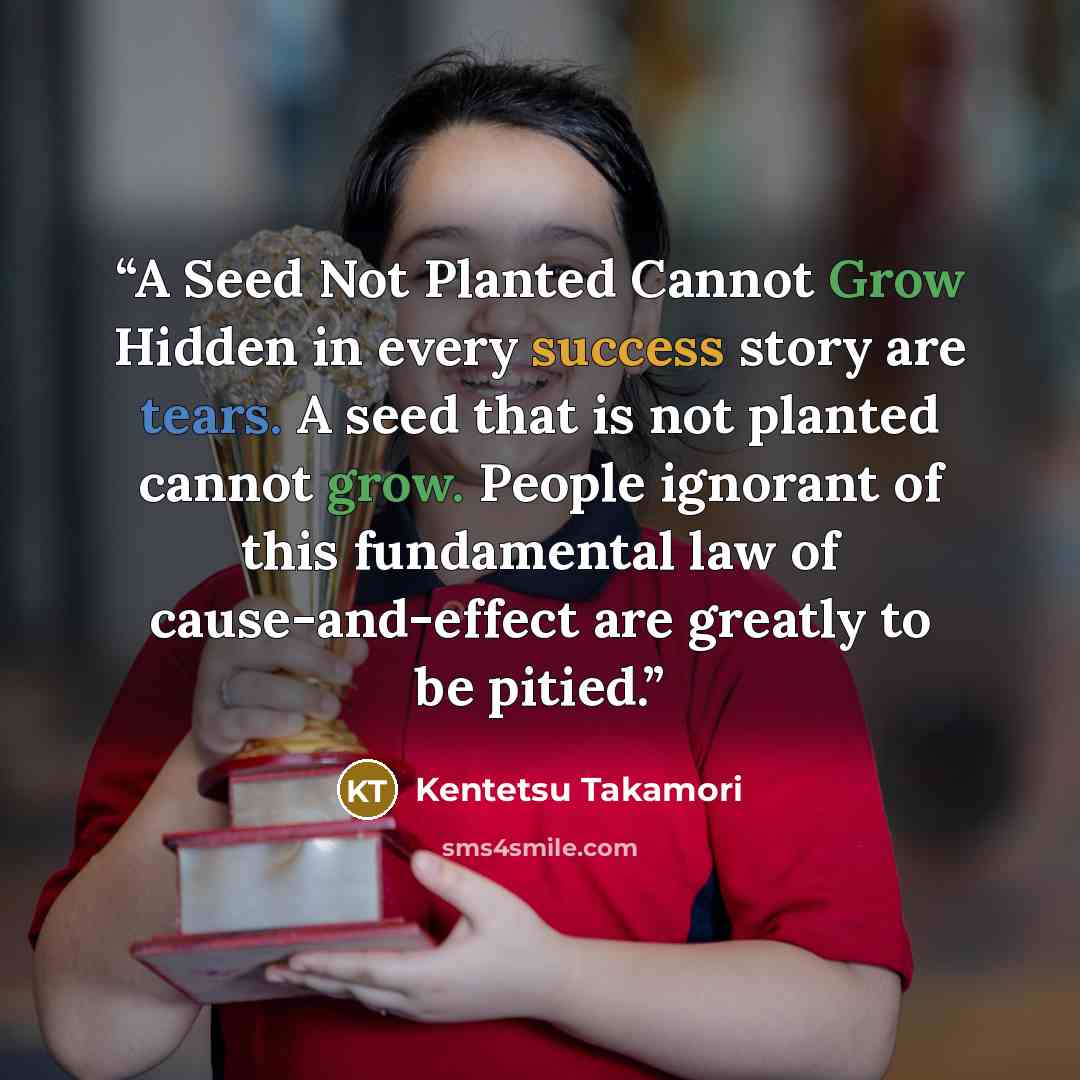 “A Seed Not Planted Cannot Grow Hidden in every success story are tears. A seed that is not planted cannot grow. People ignorant of this fundamental law of cause-and-effect are greatly to be pitied.” quote by Kentetsu Takamori