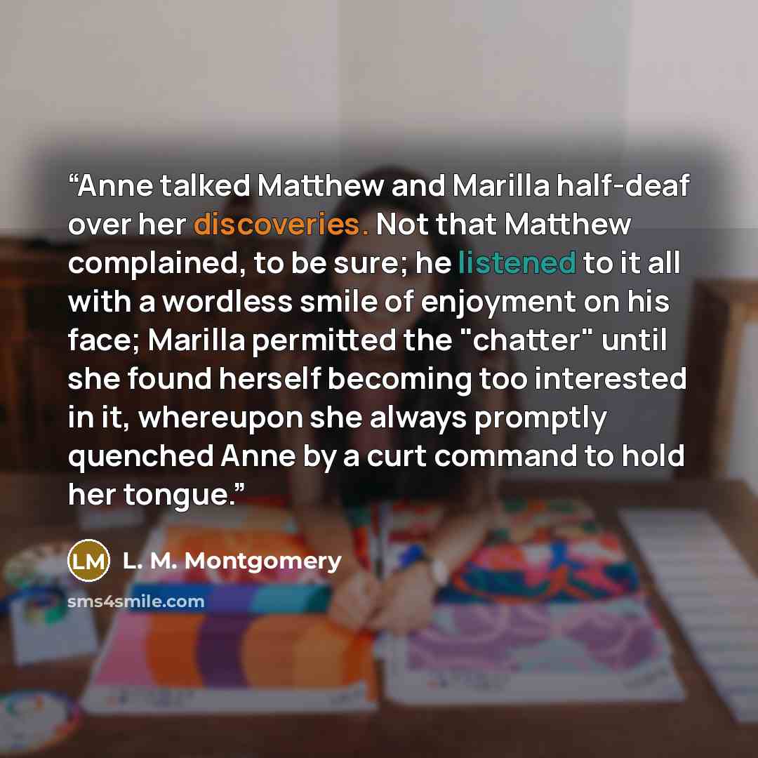 “Anne talked Matthew and Marilla half-deaf over her discoveries. Not that Matthew complained, to be sure; he listened to it all with a wordless smile of enjoyment on his face; Marilla permitted the "chatter" until she found herself becoming too interested in it, whereupon she always promptly…” quote by l. m. Montgomery