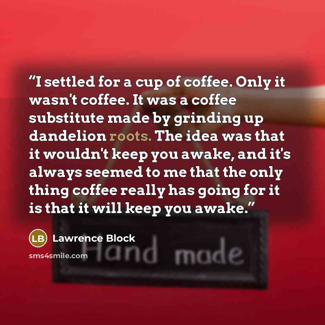 “I settled for a cup of coffee. Only it wasn't coffee. It was a coffee substitute made by grinding up dandelion roots. The idea was that it wouldn't keep you awake, and it's always seemed to me that the only thing coffee really has going for it is that it will keep you awake.” quote by Lawrence Block