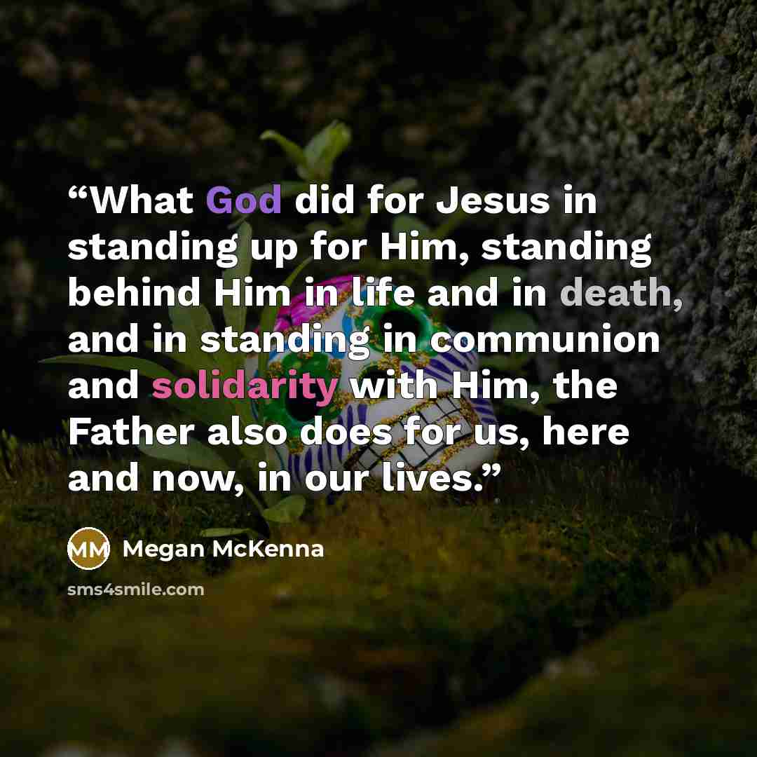 “What God did for Jesus in standing up for Him, standing behind Him in life and in death, and in standing in communion and solidarity with Him, the Father also does for us, here and now, in our lives.” quote by Megan McKenna