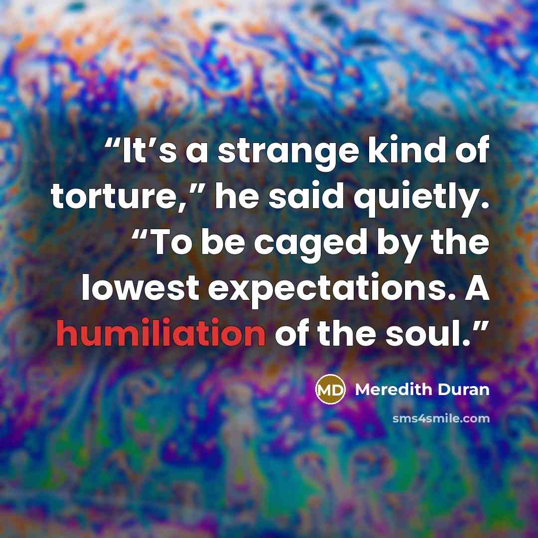 “It’s a strange kind of torture,” he said quietly. “To be caged by the lowest expectations. A humiliation of the soul.” quote by Meredith Duran