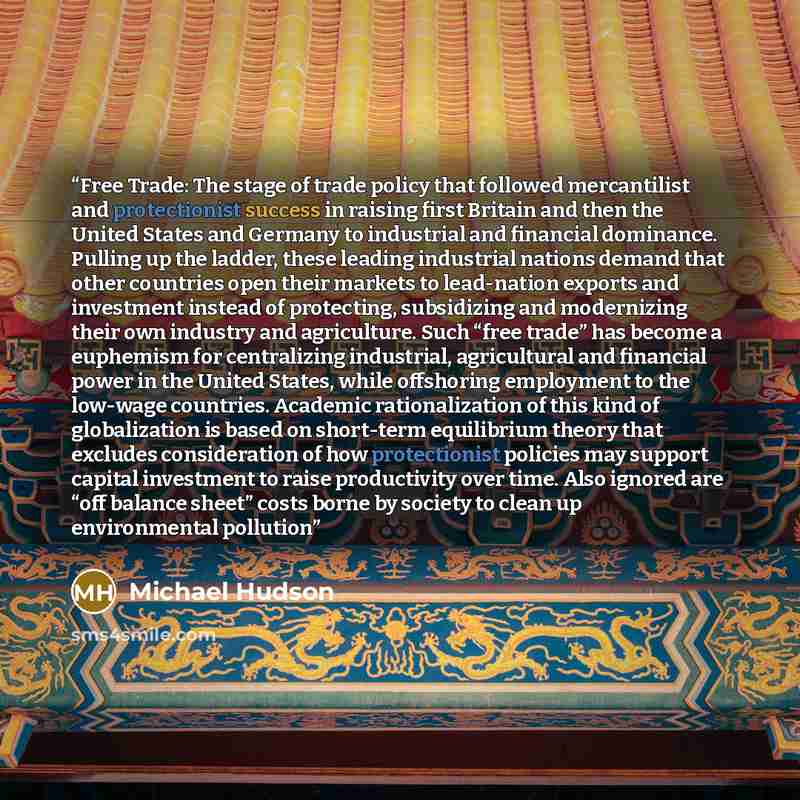 “Free Trade: The stage of trade policy that followed mercantilist and protectionist success in raising first Britain and then the United States and Germany to industrial and financial dominance. Pulling up the ladder, these leading industrial nations demand that other countries open their markets…” quote by Michael Hudson