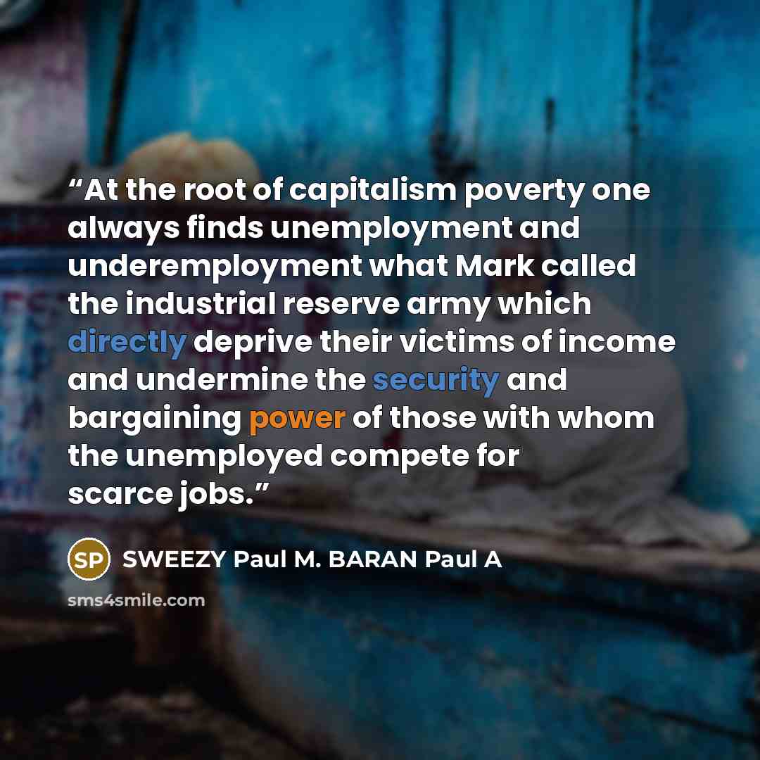 “At the root of capitalism poverty one always finds unemployment and underemployment what Mark called the industrial reserve army which directly deprive their victims of income and undermine the security and bargaining power of those with whom the unemployed compete for scarce jobs.” quote by SWEEZY Paul M. BARAN Paul A