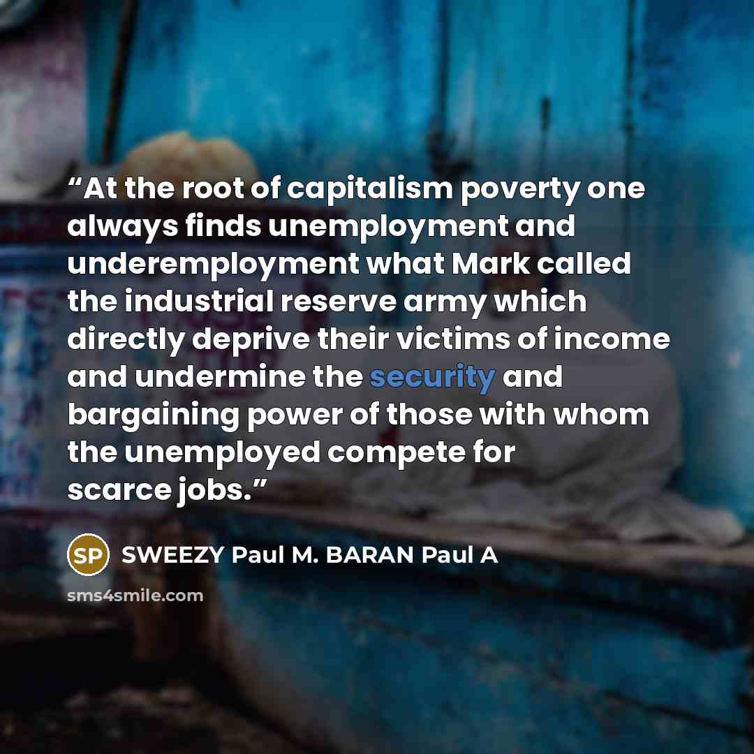 “At the root of capitalism poverty one always finds unemployment and underemployment what Mark called the industrial reserve army which directly deprive their victims of income and undermine the security and bargaining power of those with whom the unemployed compete for scarce jobs.” quote by SWEEZY Paul M. BARAN Paul A