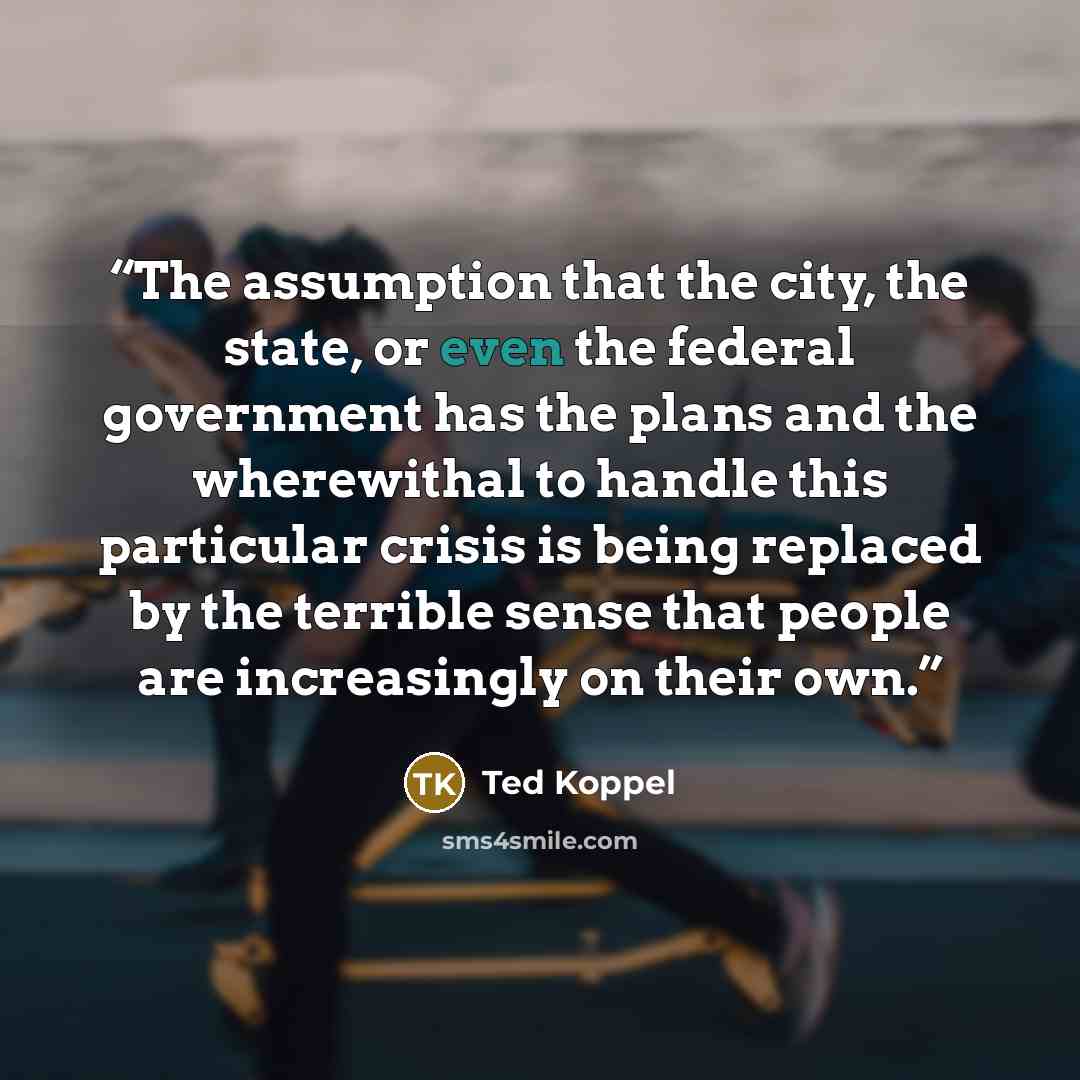 “The assumption that the city, the state, or even the federal government has the plans and the wherewithal to handle this particular crisis is being replaced by the terrible sense that people are increasingly on their own.” quote by Ted Koppel