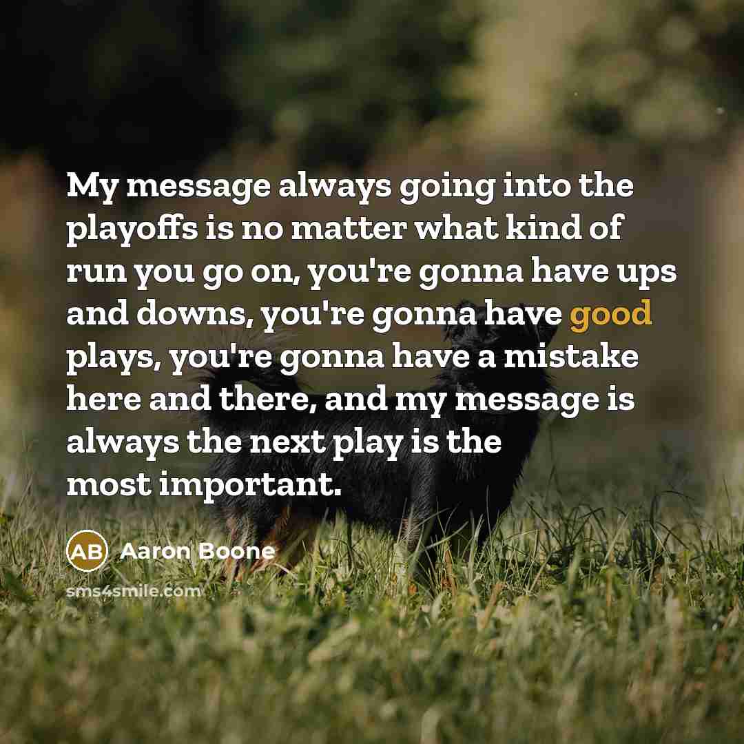 “My message always going into the playoffs is no matter what kind of run you go on, you're gonna have ups and downs, you're gonna have good plays, you're gonna have a mistake here and there, and my message is always the next play is the most important.” quote by Aaron Boone