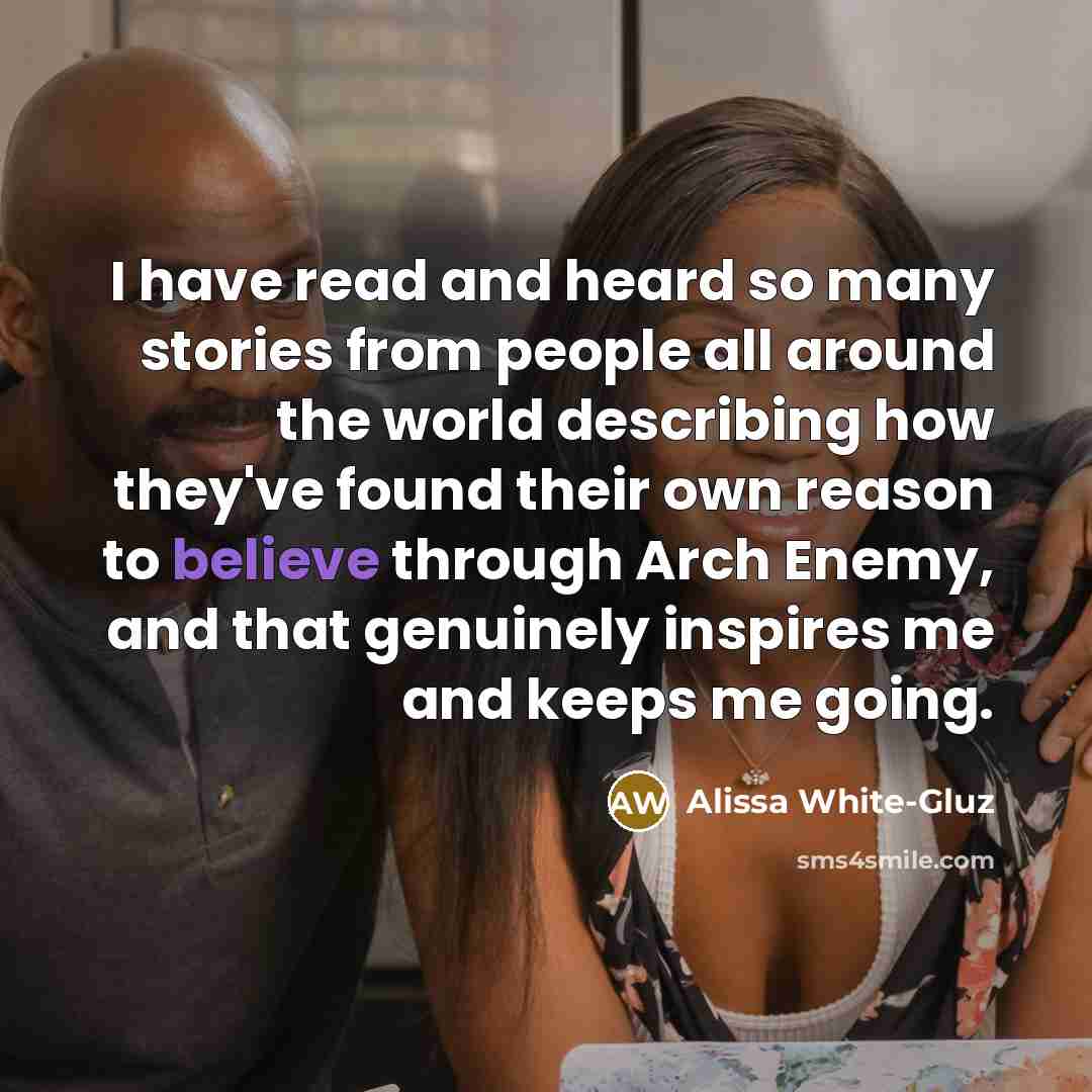 “I have read and heard so many stories from people all around the world describing how they've found their own reason to believe through Arch Enemy, and that genuinely inspires me and keeps me going.” quote by Alissa White-Gluz