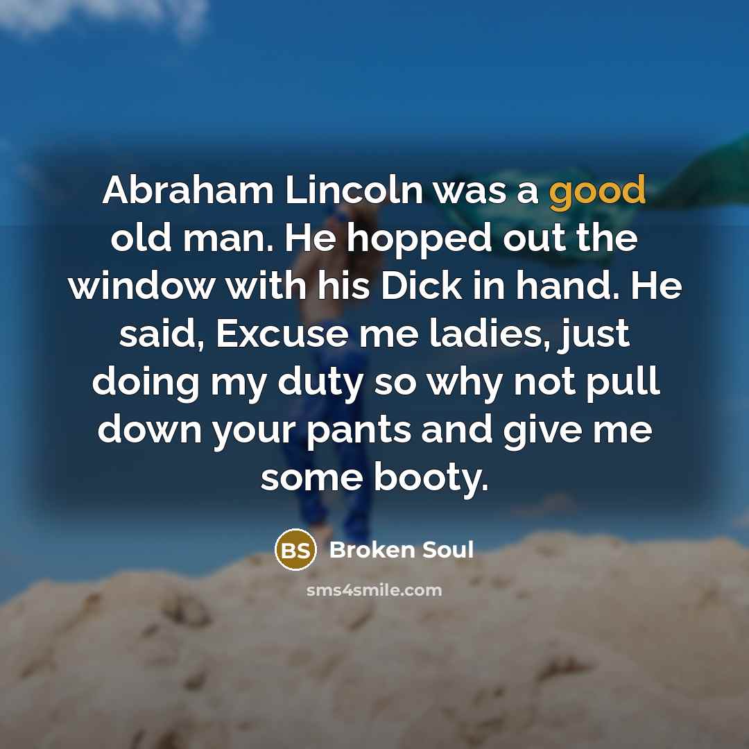 “Abraham Lincoln was a good old man. He hopped out the window with his Dick in hand. He said, Excuse me ladies, just doing my duty so why not pull down your pants and give me some booty.” quote by Broken Soul