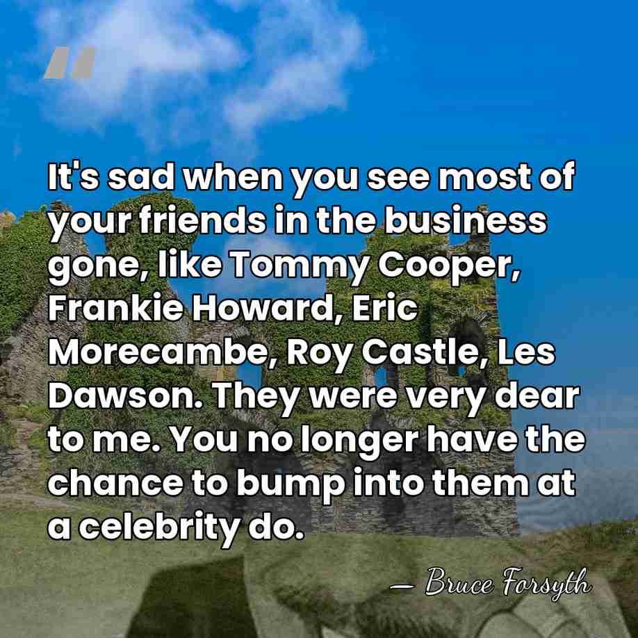 It's sad when you see most of your friends in the business&hellip; - Bruce Forsyth