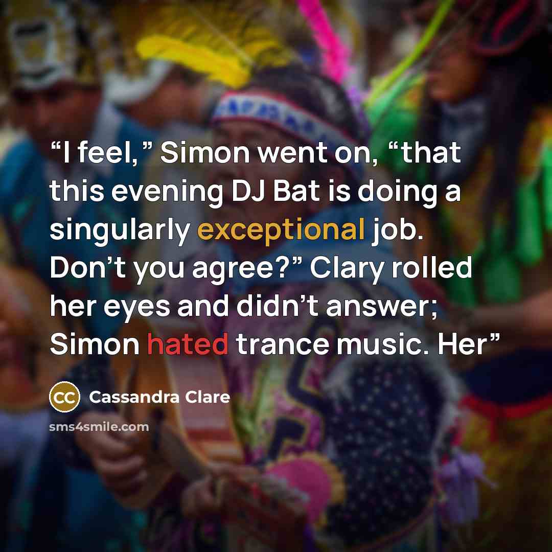 “I feel,” Simon went on, “that this evening DJ Bat is doing a singularly exceptional job. Don’t you agree?” Clary rolled her eyes and didn’t answer; Simon hated trance music. Her” quote by Cassandra Clare