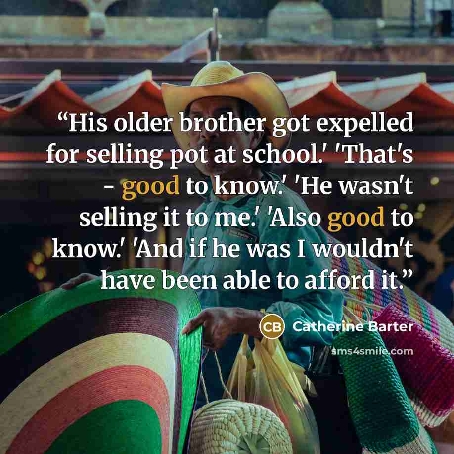 “His older brother got expelled for selling pot at school.' 'That's - good to know.' 'He wasn't selling it to me.' 'Also good to know.' 'And if he was I wouldn't have been able to afford it.” quote by Catherine Barter