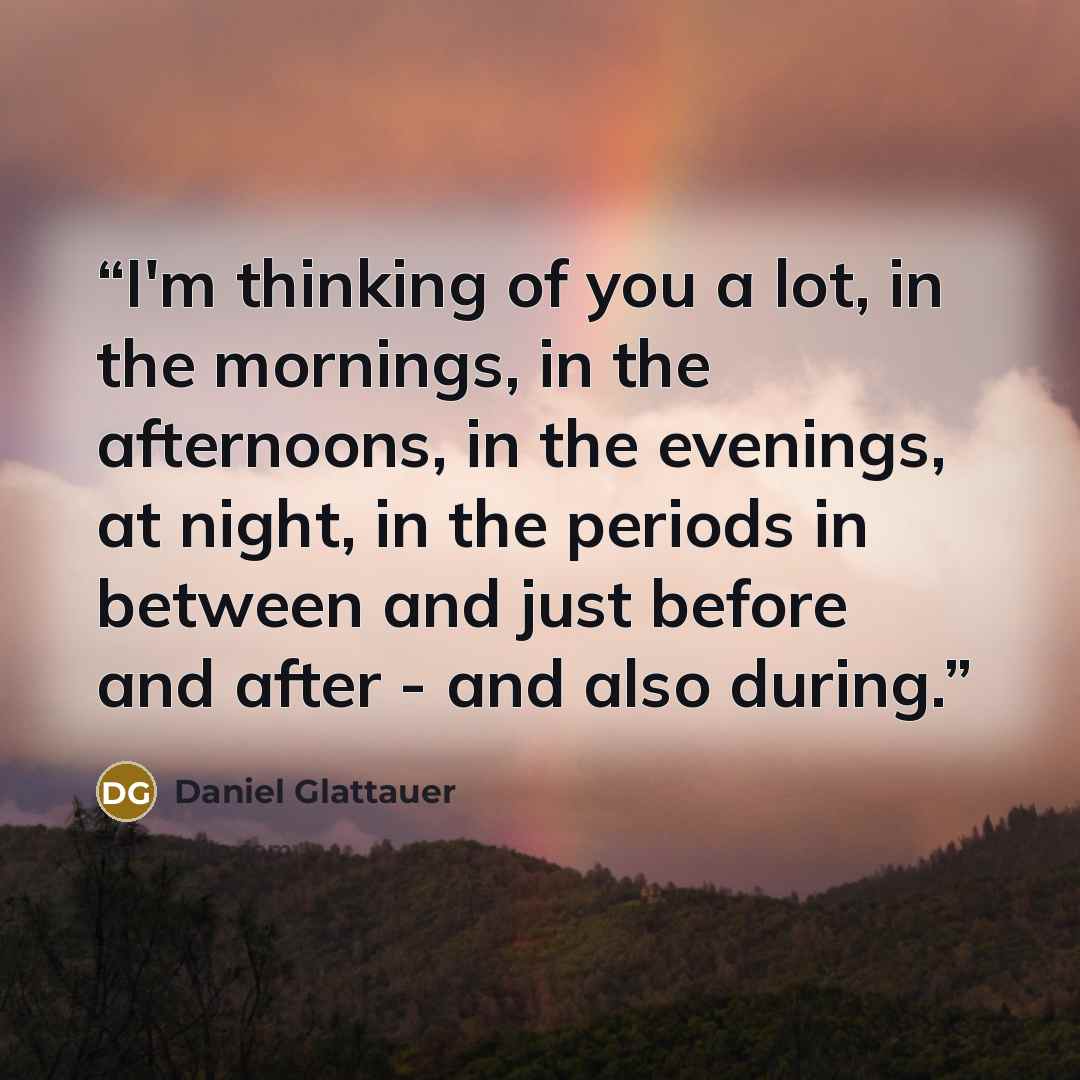 “I'm thinking of you a lot, in the mornings, in the afternoons, in the evenings, at night, in the periods in between and just before and after - and also during.” quote by Daniel Glattauer