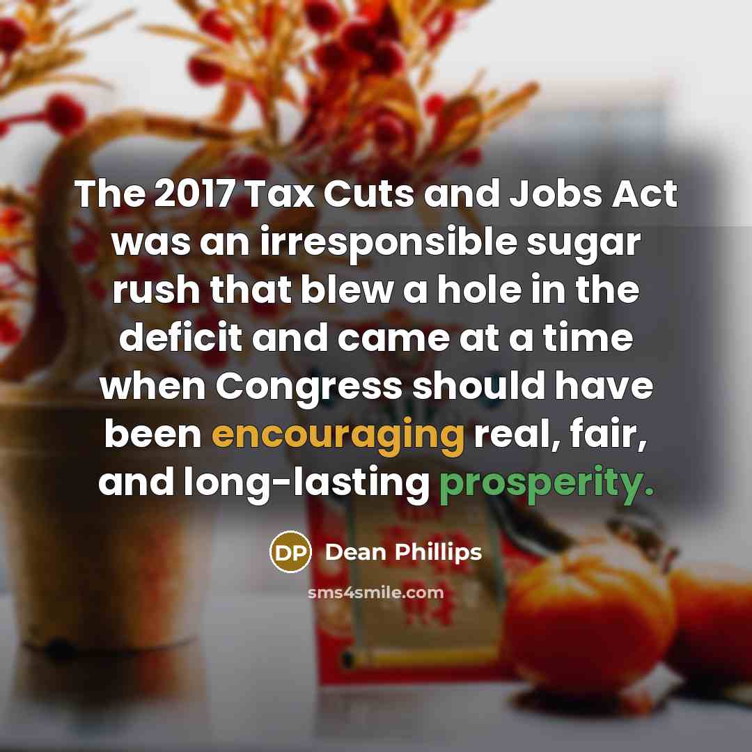 “The 2017 Tax Cuts and Jobs Act was an irresponsible sugar rush that blew a hole in the deficit and came at a time when Congress should have been encouraging real, fair, and long-lasting prosperity.” quote by Dean Phillips