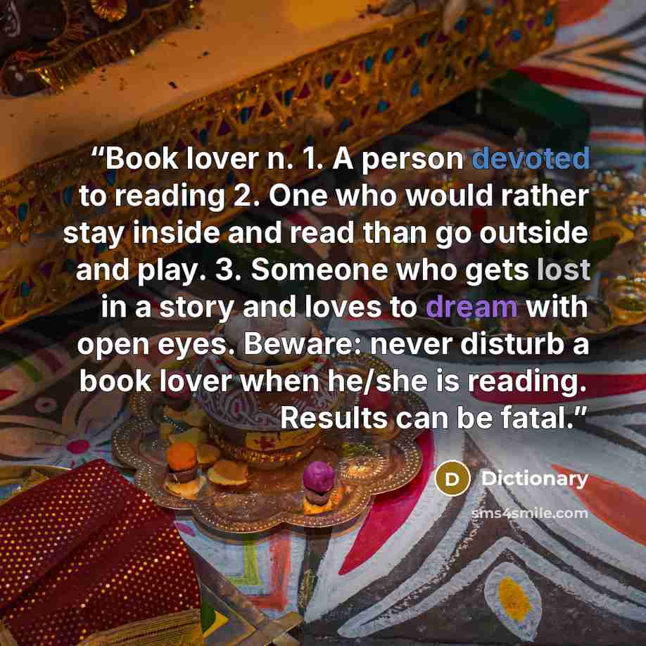 “Book lover n. 1. A person devoted to reading 2. One who would rather stay inside and read than go outside and play. 3. Someone who gets lost in a story and loves to dream with open eyes. Beware: never disturb a book lover when he/she is reading. Results can be fatal.” quote by Dictionary