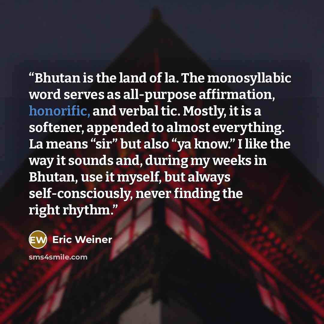 “Bhutan is the land of la. The monosyllabic word serves as all-purpose affirmation, honorific, and verbal tic. Mostly, it is a softener, appended to almost everything. La means “sir” but also “ya know.” I like the way it sounds and, during my weeks in Bhutan, use it myself, but always…” quote by Eric Weiner