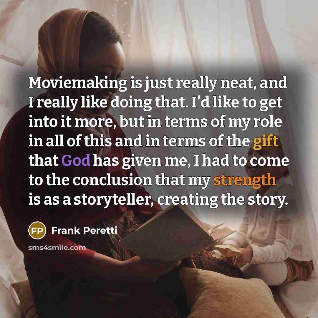 “Moviemaking is just really neat, and I really like doing that. I'd like to get into it more, but in terms of my role in all of this and in terms of the gift that God has given me, I had to come to the conclusion that my strength is as a storyteller, creating the story.” quote by Frank Peretti