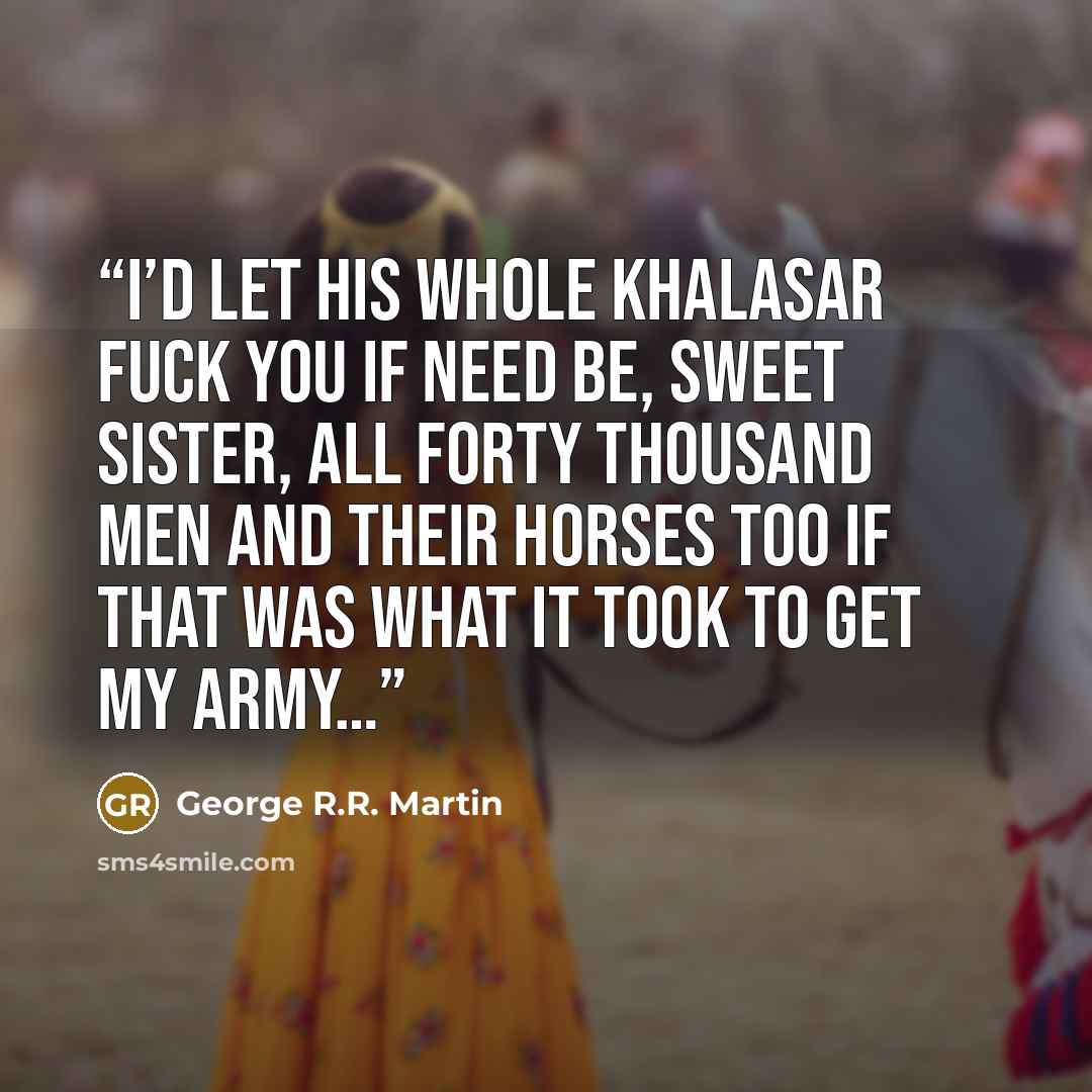 “I’d let his whole khalasar fuck you if need be, sweet sister, all forty thousand men and their horses too if that was what it took to get my army…” quote by George R.R. Martin