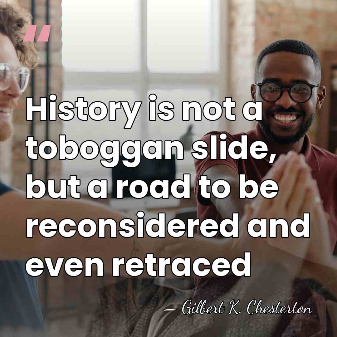 History is not a toboggan slide, but a road to be reconsidered&hellip; - Gilbert K. Chesterton