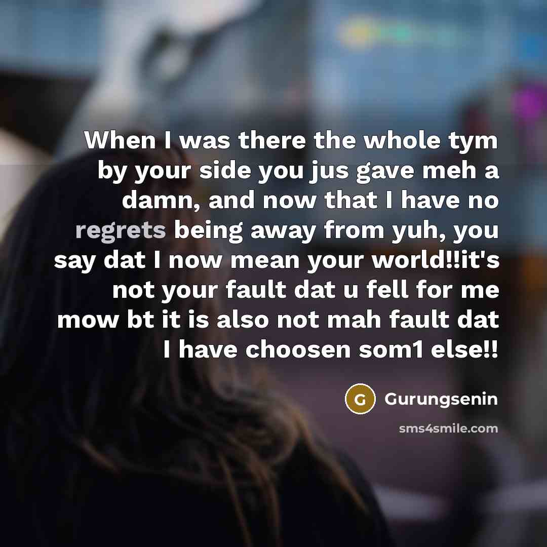 “When I was there the whole tym by your side you jus gave meh a damn, and now that I have no regrets being away from yuh, you say dat I now mean your world!!it's not your fault dat u fell for me mow bt it is also not mah fault dat I have choosen som1 else!!” quote by Gurungsenin