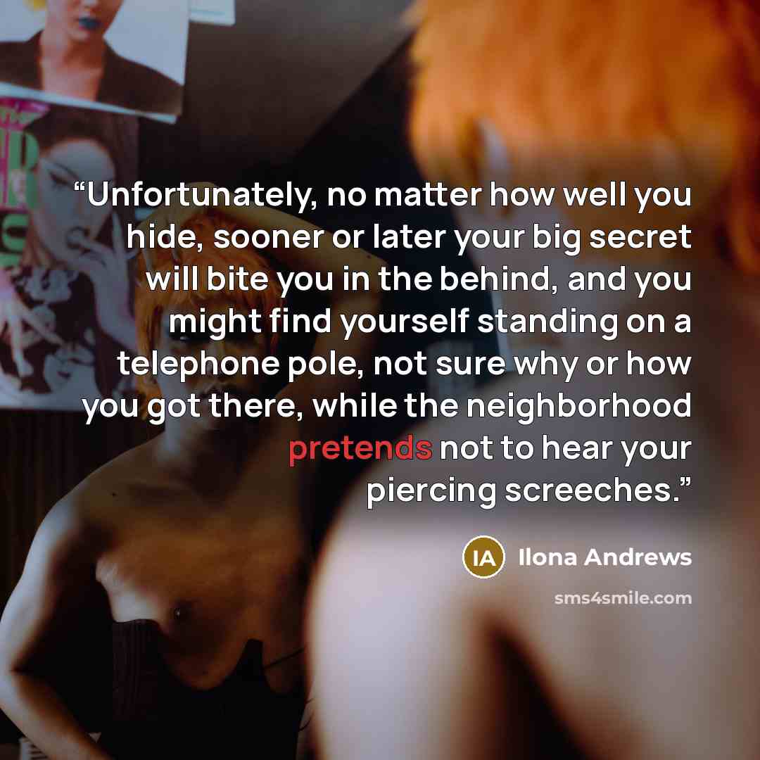 “Unfortunately, no matter how well you hide, sooner or later your big secret will bite you in the behind, and you might find yourself standing on a telephone pole, not sure why or how you got there, while the neighborhood pretends not to hear your piercing screeches.” quote by Ilona Andrews