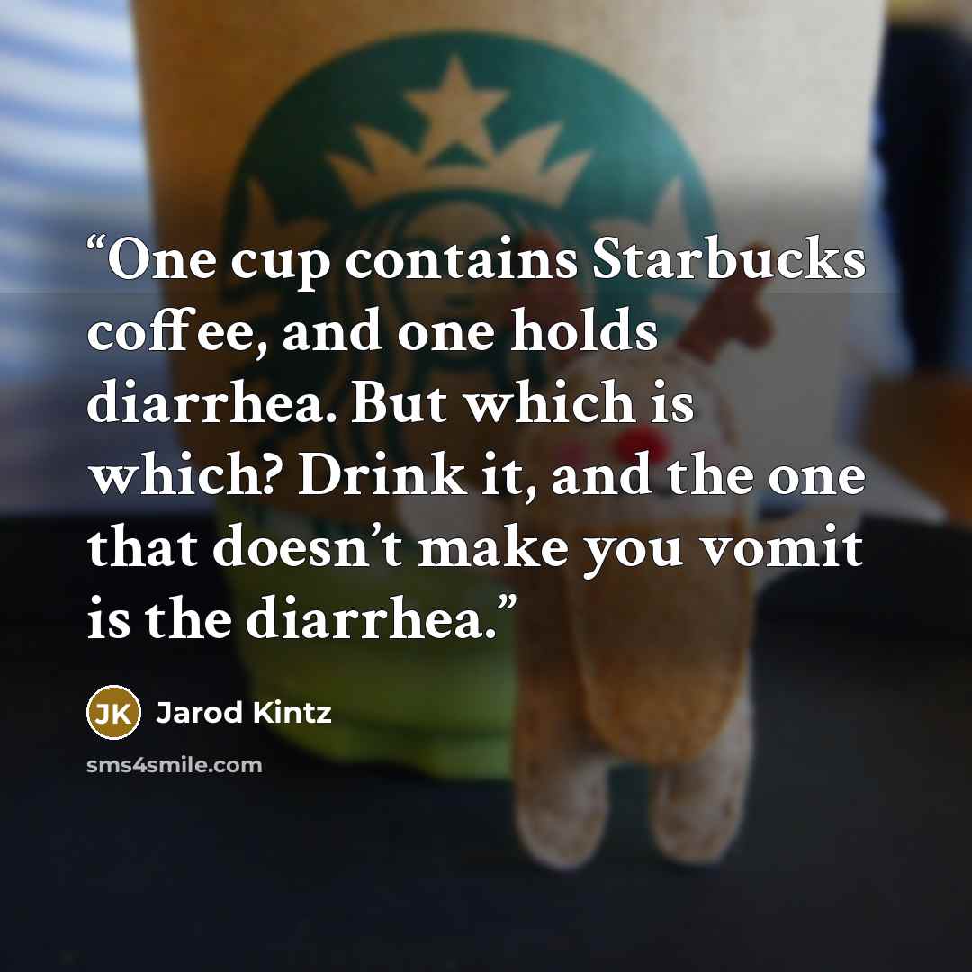 “One cup contains Starbucks coffee, and one holds diarrhea. But which is which? Drink it, and the one that doesn’t make you vomit is the diarrhea.” quote by Jarod Kintz