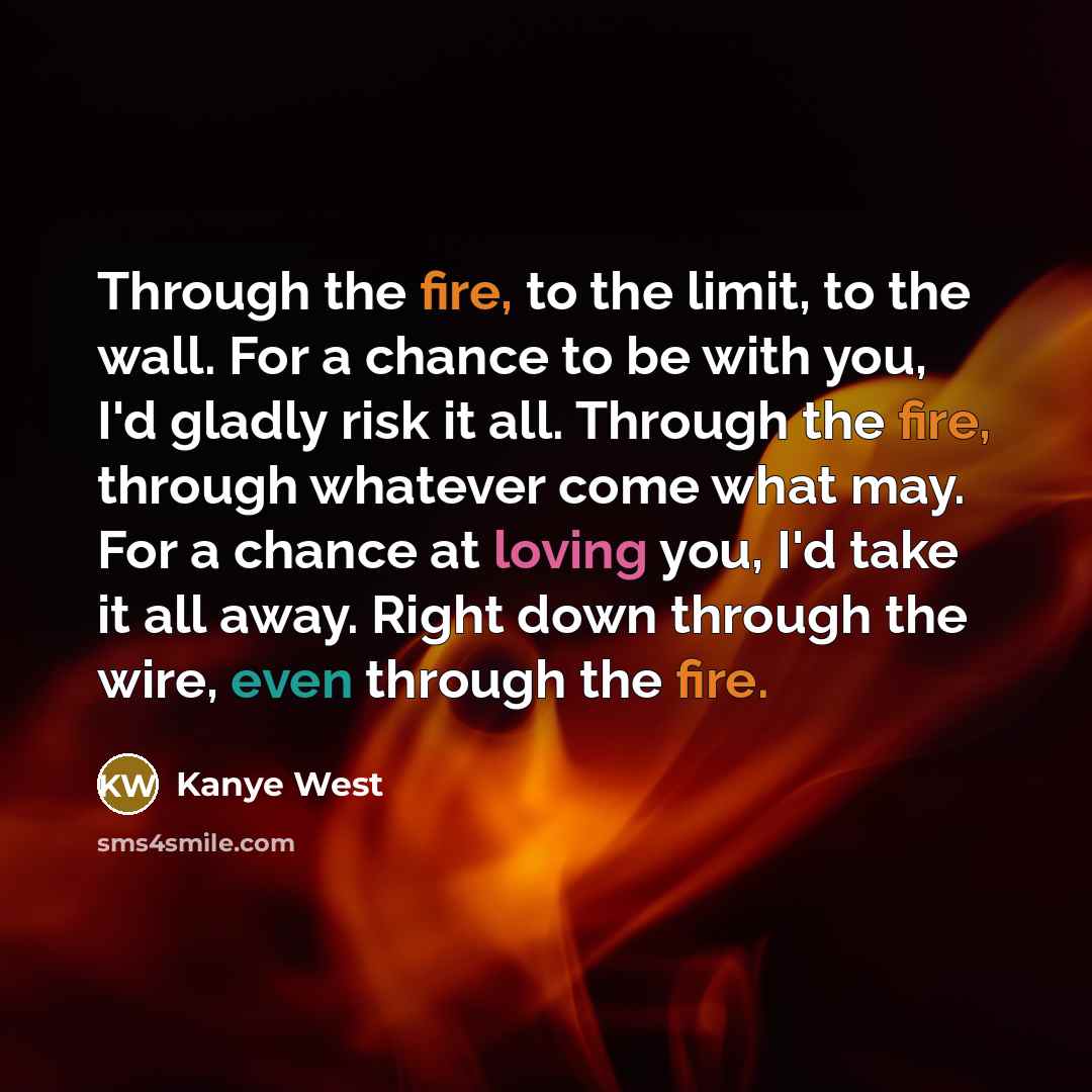 “Through the fire, to the limit, to the wall. For a chance to be with you, I'd gladly risk it all. Through the fire, through whatever come what may. For a chance at loving you, I'd take it all away. Right down through the wire, even through the fire.” quote by Kanye West