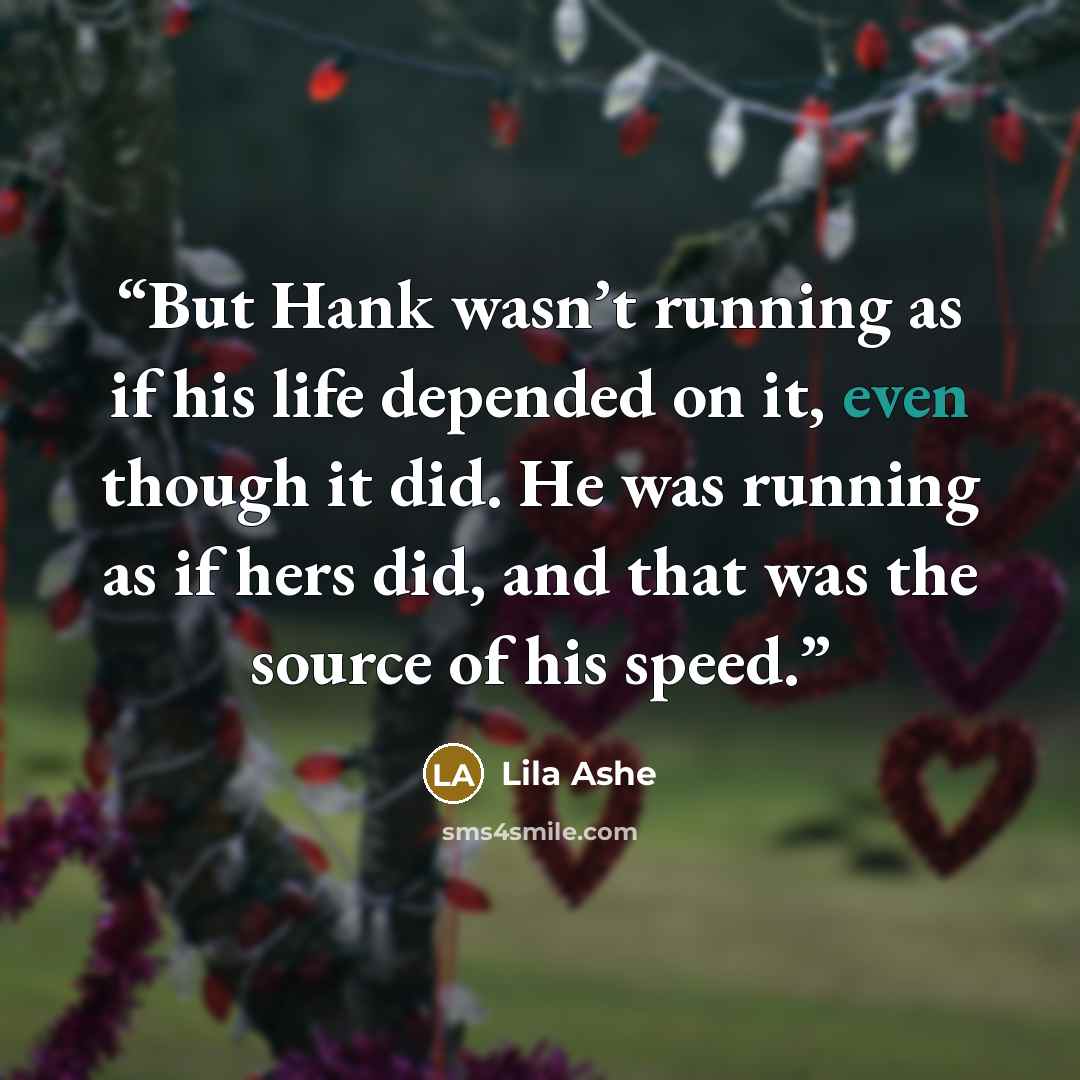 “But Hank wasn’t running as if his life depended on it, even though it did. He was running as if hers did, and that was the source of his speed.” quote by Lila Ashe
