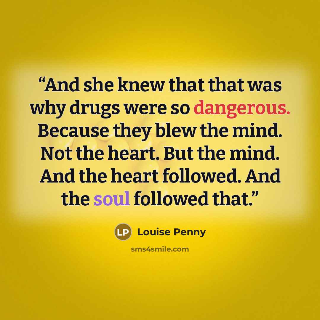 “And she knew that that was why drugs were so dangerous. Because they blew the mind. Not the heart. But the mind. And the heart followed. And the soul followed that.” quote by Louise Penny