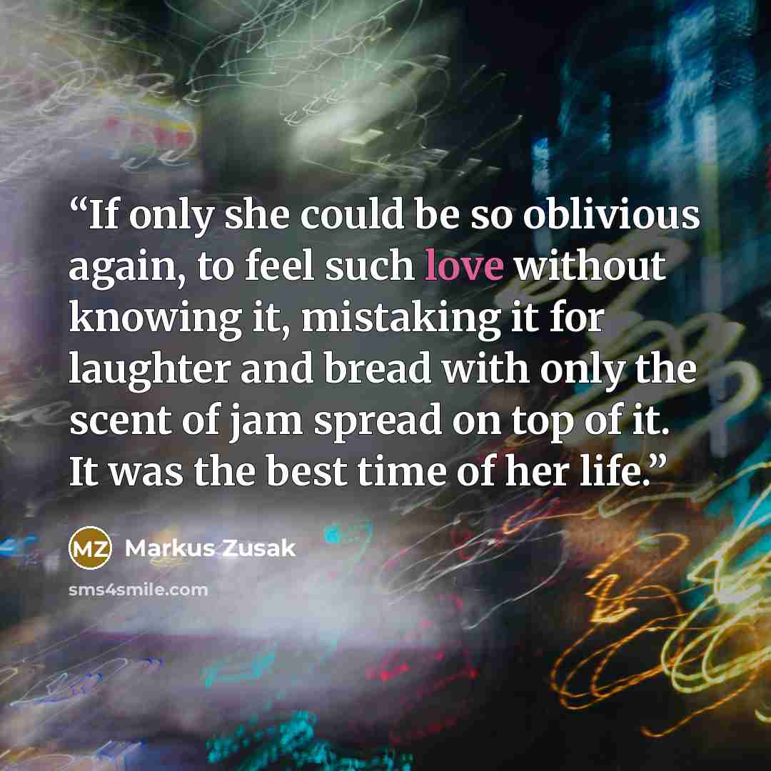 “If only she could be so oblivious again, to feel such love without knowing it, mistaking it for laughter and bread with only the scent of jam spread on top of it. It was the best time of her life.” quote by Markus Zusak