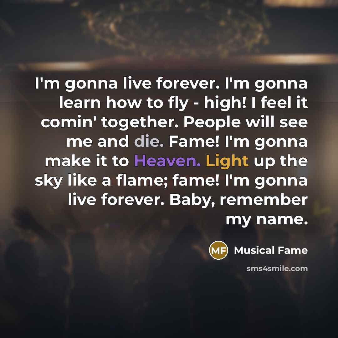“I'm gonna live forever. I'm gonna learn how to fly - high! I feel it comin' together. People will see me and die. Fame! I'm gonna make it to Heaven. Light up the sky like a flame; fame! I'm gonna live forever. Baby, remember my name.” quote by Musical Fame