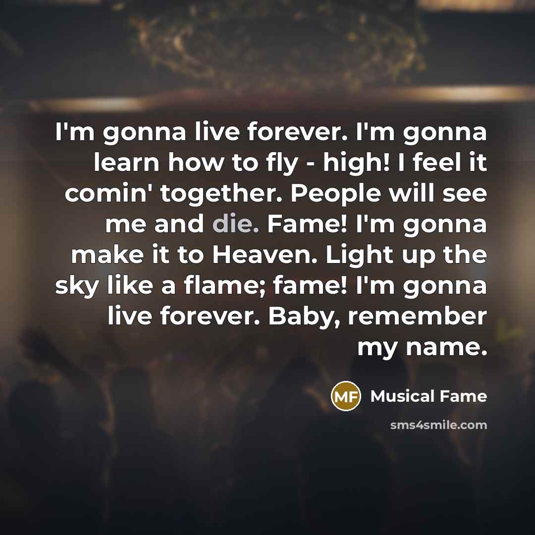 “I'm gonna live forever. I'm gonna learn how to fly - high! I feel it comin' together. People will see me and die. Fame! I'm gonna make it to Heaven. Light up the sky like a flame; fame! I'm gonna live forever. Baby, remember my name.” quote by Musical Fame