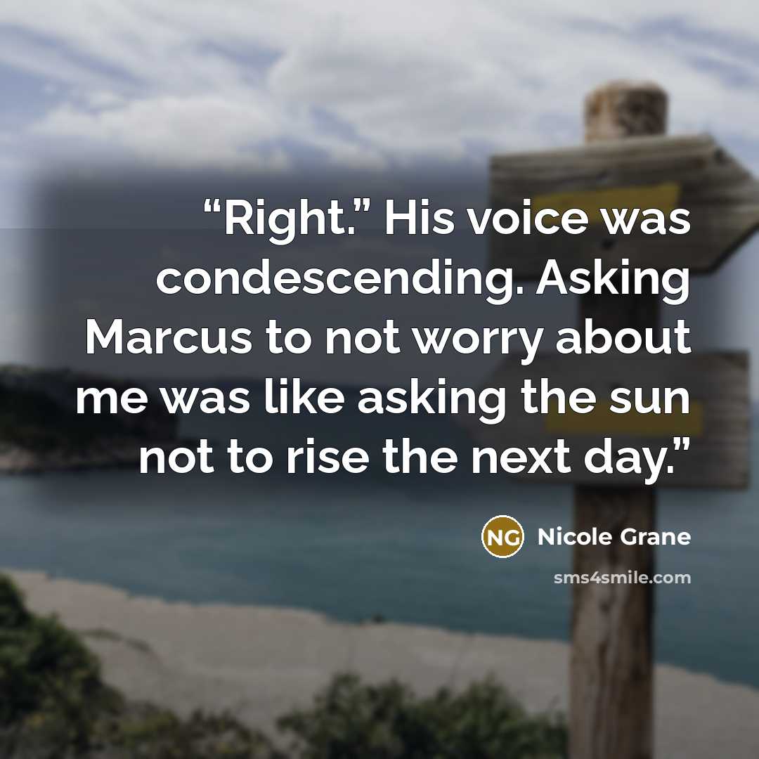 “Right.” His voice was condescending. Asking Marcus to not worry about me was like asking the sun not to rise the next day.” quote by Nicole Grane
