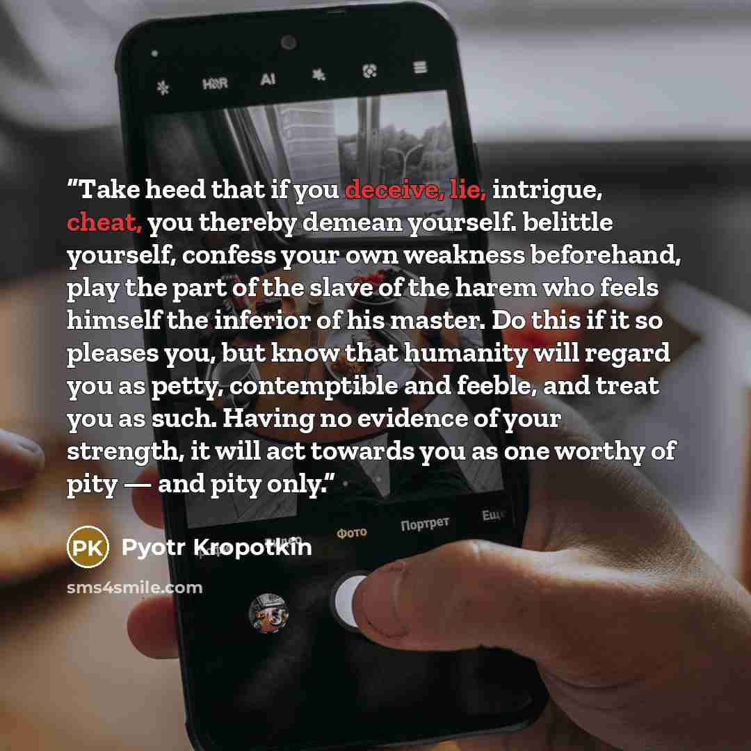 “Take heed that if you deceive, lie, intrigue, cheat, you thereby demean yourself. belittle yourself, confess your own weakness beforehand, play the part of the slave of the harem who feels himself the inferior of his master. Do this if it so pleases you, but know that humanity will regard you as…” quote by Pyotr Kropotkin