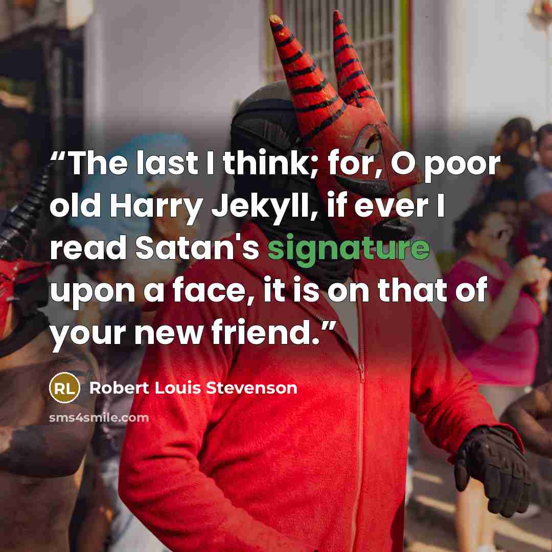 “The last I think; for, O poor old Harry Jekyll, if ever I read Satan's signature upon a face, it is on that of your new friend.” quote by Robert Louis Stevenson