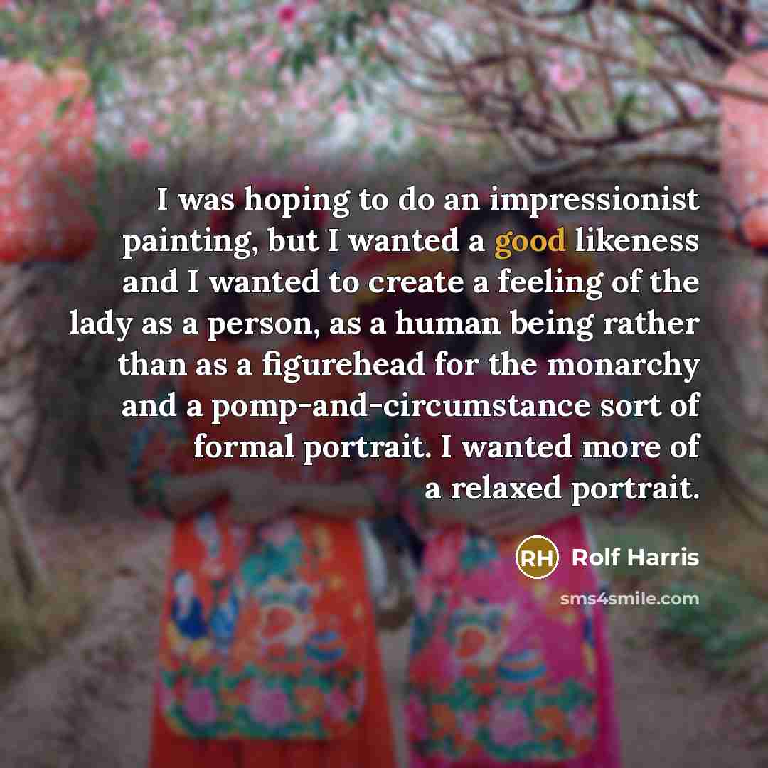 “I was hoping to do an impressionist painting, but I wanted a good likeness and I wanted to create a feeling of the lady as a person, as a human being rather than as a figurehead for the monarchy and a pomp-and-circumstance sort of formal portrait. I wanted more of a relaxed portrait.” quote by Rolf Harris
