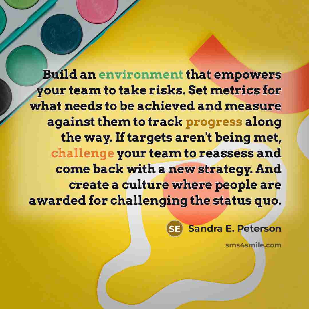 “Build an environment that empowers your team to take risks. Set metrics for what needs to be achieved and measure against them to track progress along the way. If targets aren't being met, challenge your team to reassess and come back with a new strategy. And create a culture where people are…” quote by Sandra E. Peterson