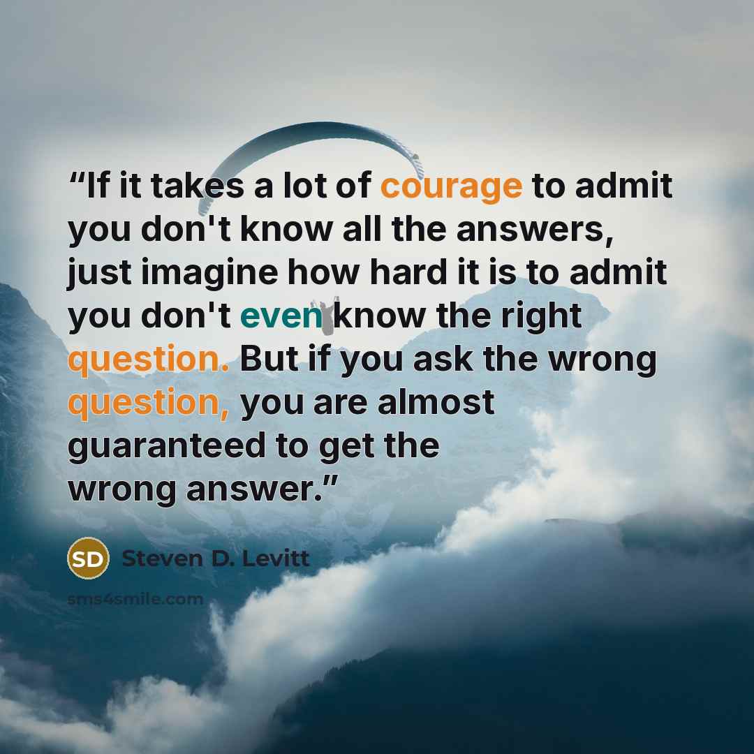 “If it takes a lot of courage to admit you don't know all the answers, just imagine how hard it is to admit you don't even know the right question. But if you ask the wrong question, you are almost guaranteed to get the wrong answer.” quote by Steven D. Levitt