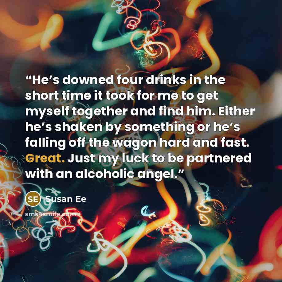 “He’s downed four drinks in the short time it took for me to get myself together and find him. Either he’s shaken by something or he’s falling off the wagon hard and fast. Great. Just my luck to be partnered with an alcoholic angel.” quote by Susan Ee