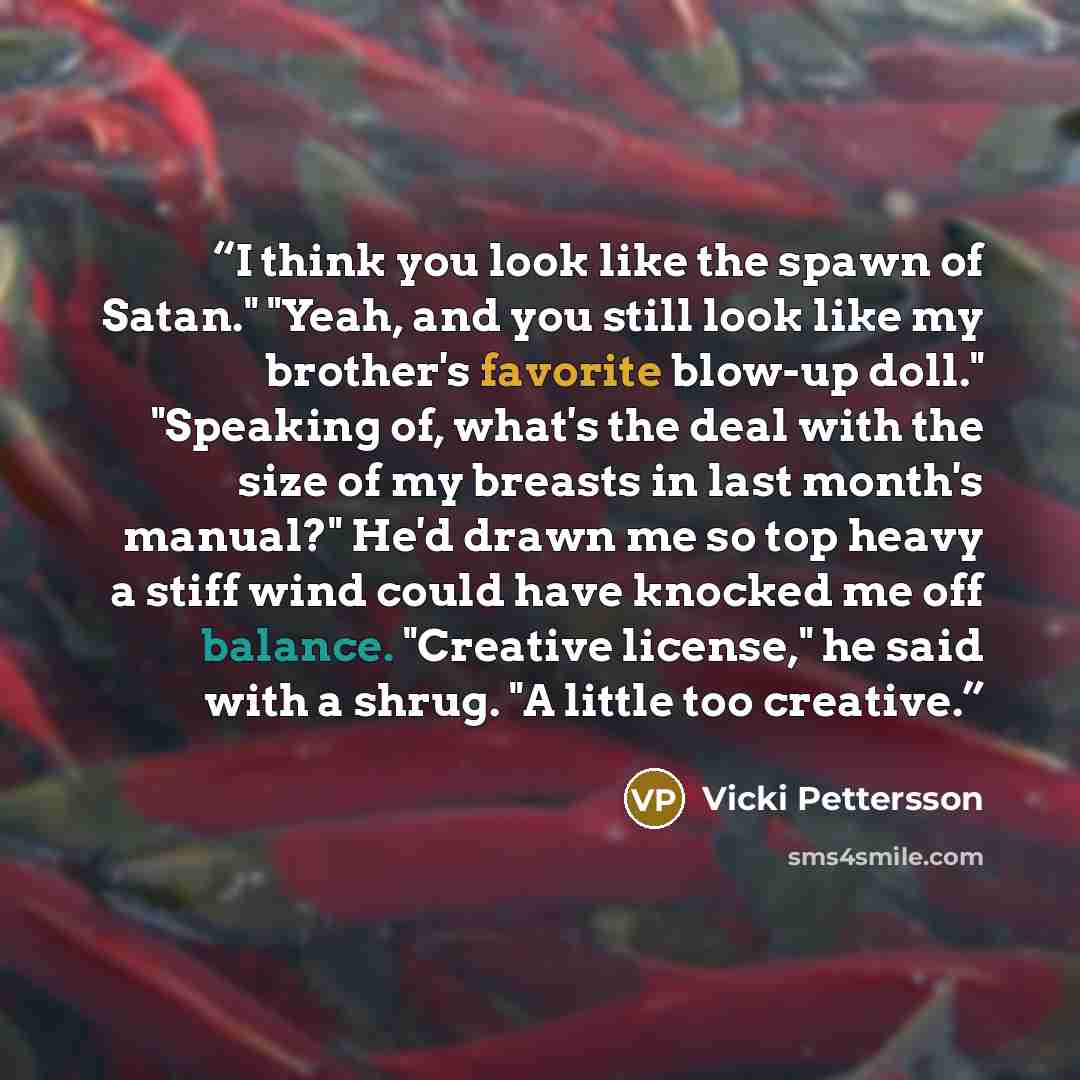 “I think you look like the spawn of Satan." "Yeah, and you still look like my brother's favorite blow-up doll." "Speaking of, what's the deal with the size of my breasts in last month's manual?" He'd drawn me so top heavy a stiff wind could have knocked me off balance. "Creative license," he said…” quote by Vicki Pettersson