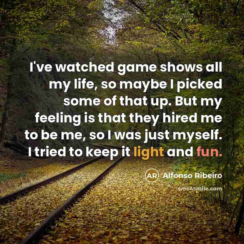 “I've watched game shows all my life, so maybe I picked some of that up. But my feeling is that they hired me to be me, so I was just myself. I tried to keep it light and fun.” quote by Alfonso Ribeiro