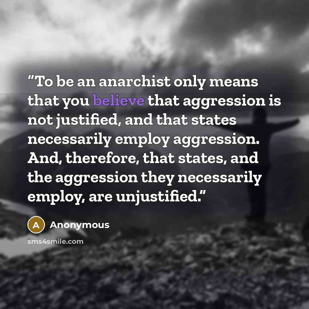 “To be an anarchist only means that you believe that aggression is not justified, and that states necessarily employ aggression. And, therefore, that states, and the aggression they necessarily employ, are unjustified.” quote by Anonymous