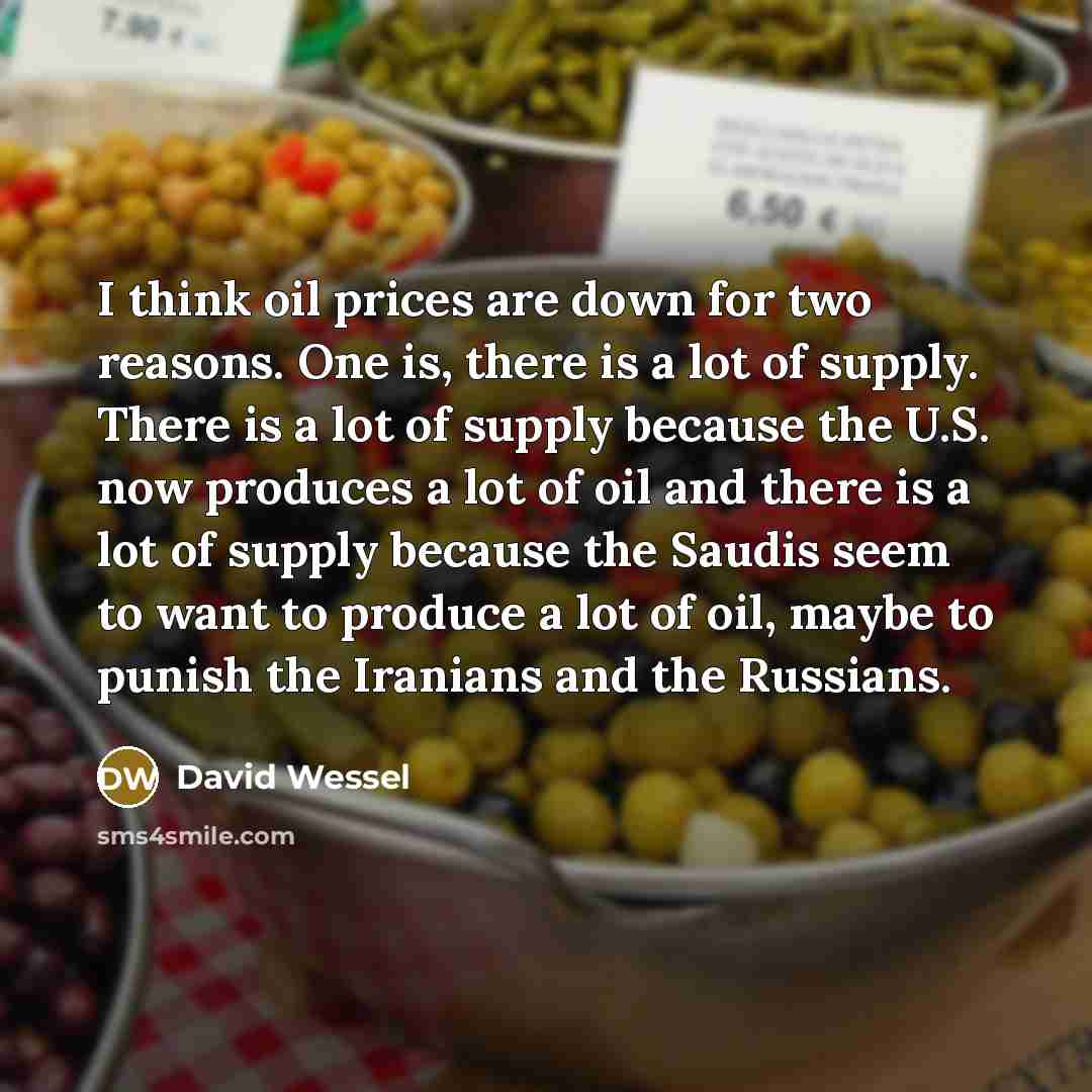 “I think oil prices are down for two reasons. One is, there is a lot of supply. There is a lot of supply because the U.S. now produces a lot of oil and there is a lot of supply because the Saudis seem to want to produce a lot of oil, maybe to punish the Iranians and the Russians.” quote by David Wessel